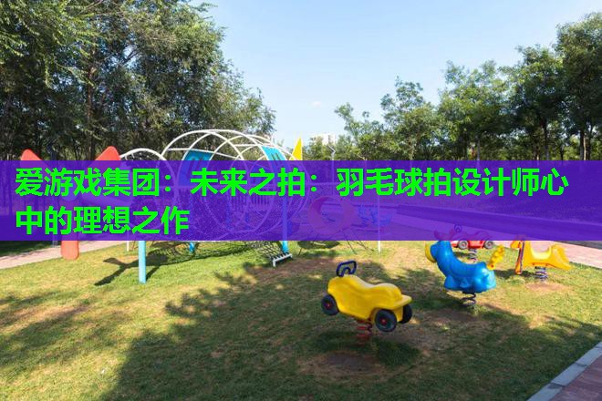 爱游戏集团：未来之拍：羽毛球拍设计师心中的理想之作