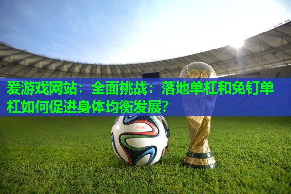 全面挑战:落地单杠和免钉单杠如何促进身体均衡发展? 全面挑战:落地单杠和免钉单杠如何促进身体均衡发展?